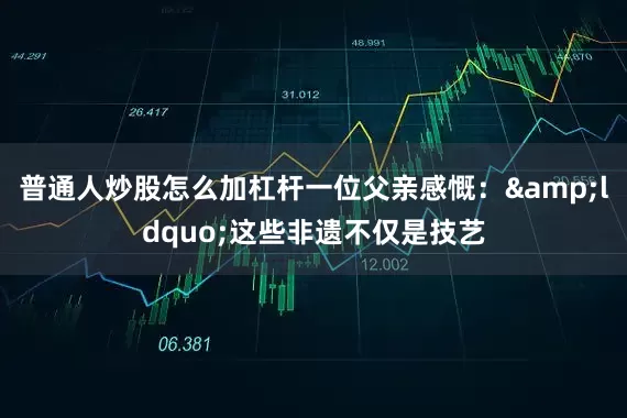 普通人炒股怎么加杠杆一位父亲感慨：&ldquo;这些非遗不仅是技艺