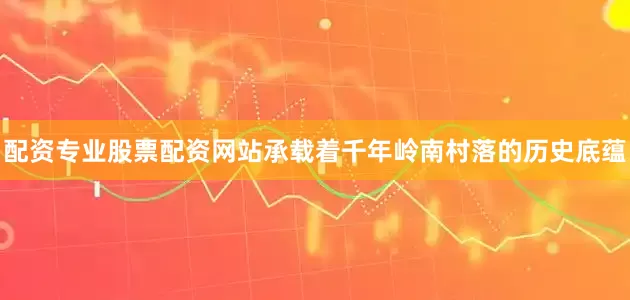 配资专业股票配资网站承载着千年岭南村落的历史底蕴