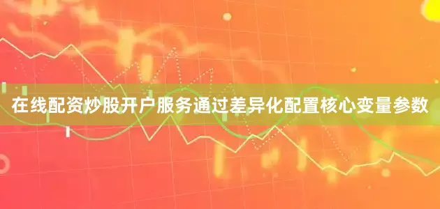 在线配资炒股开户服务通过差异化配置核心变量参数