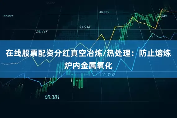 在线股票配资分红真空冶炼/热处理：防止熔炼炉内金属氧化
