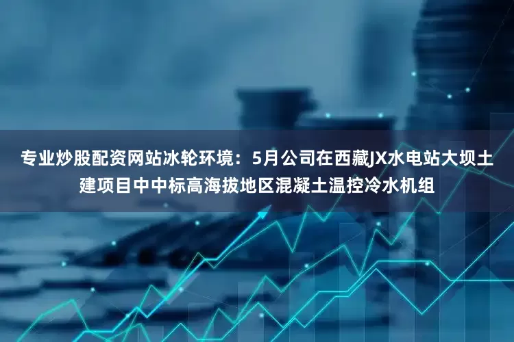 专业炒股配资网站冰轮环境：5月公司在西藏JX水电站大坝土建项目中中标高海拔地区混凝土温控冷水机组