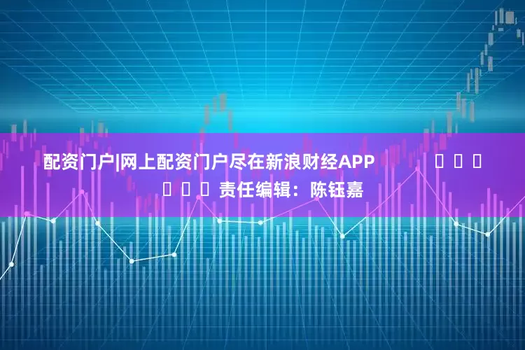 配资门户|网上配资门户尽在新浪财经APP            						责任编辑：陈钰嘉