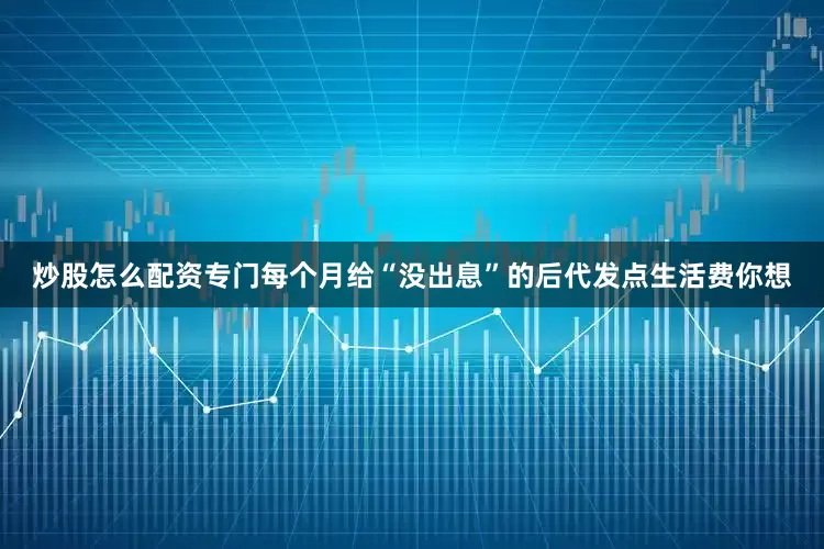 炒股怎么配资专门每个月给“没出息”的后代发点生活费你想